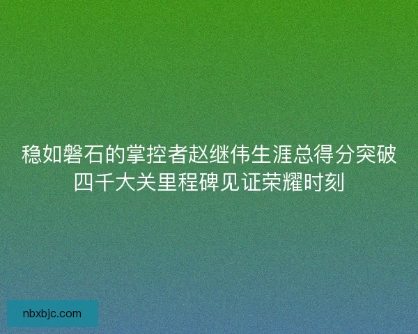 稳如磐石的掌控者赵继伟生涯总得分突破四千大关里程碑见证荣耀时刻