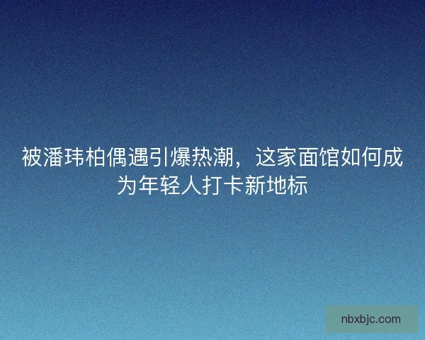 被潘玮柏偶遇引爆热潮，这家面馆如何成为年轻人打卡新地标