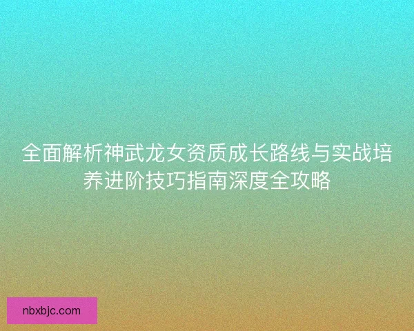全面解析神武龙女资质成长路线与实战培养进阶技巧指南深度全攻略